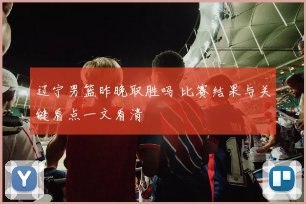 辽宁男篮昨晚取胜吗 比赛结果与关键看点一文看清