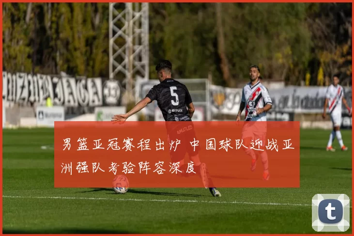 男篮亚冠赛程出炉 中国球队迎战亚洲强队考验阵容深度