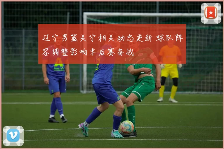 辽宁男篮关宁相关动态更新 球队阵容调整影响季后赛备战