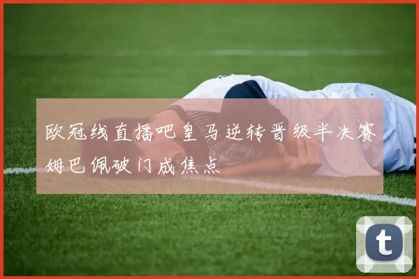 欧冠线直播吧皇马逆转晋级半决赛姆巴佩破门成焦点