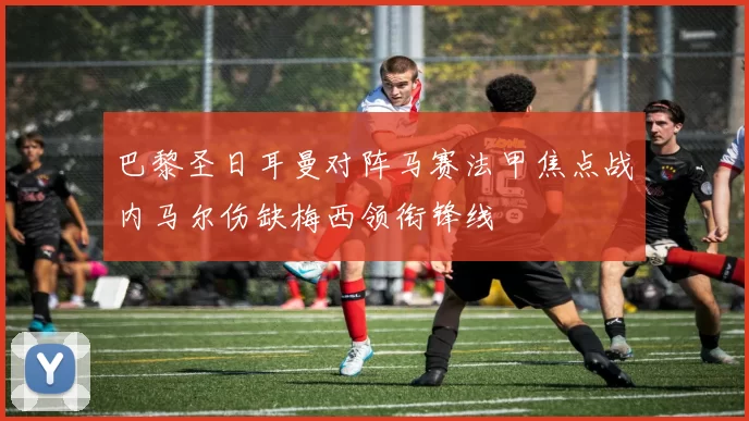 巴黎圣日耳曼对阵马赛法甲焦点战内马尔伤缺梅西领衔锋线