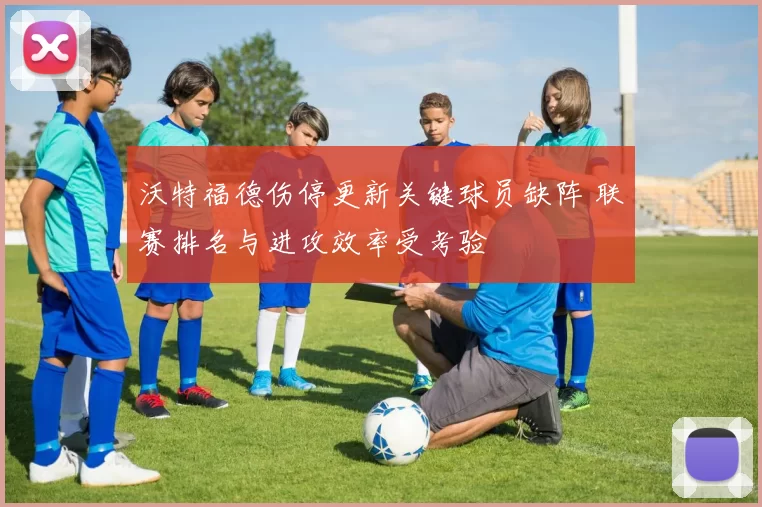 沃特福德伤停更新关键球员缺阵 联赛排名与进攻效率受考验