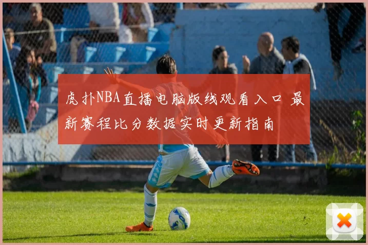 虎扑NBA直播电脑版线观看入口 最新赛程比分数据实时更新指南