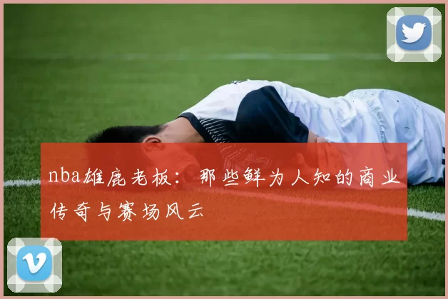nba雄鹿老板:那些鲜为人知的商业传奇与赛场风云