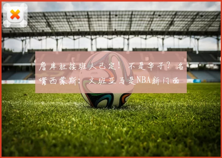 詹库杜接班人已定！不是华子？名嘴西蒙斯：文班亚马是NBA新门面