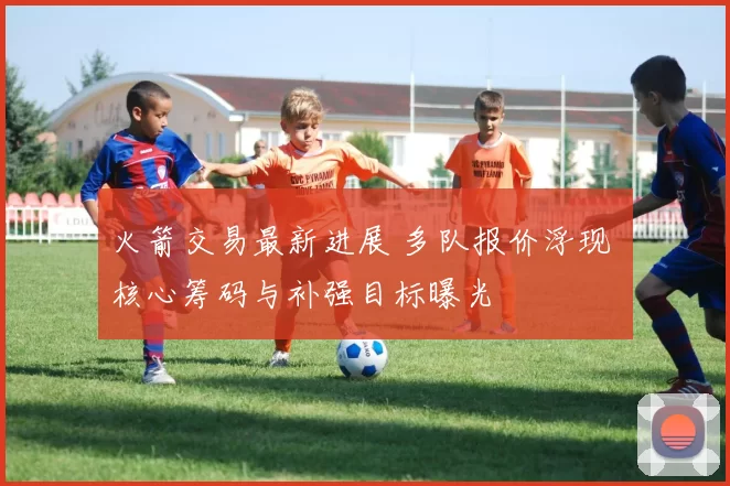 火箭交易最新进展 多队报价浮现 核心筹码与补强目标曝光