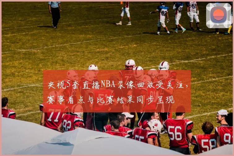 央视5套直播NBA录像回放受关注，赛事看点与比赛结果同步呈现