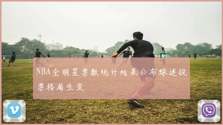 NBA全明星票数统计结果公布球迷投票格局生变