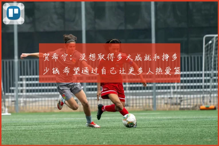 贺希宁：没想取得多大成就和挣多少钱 希望通过自己让更多人热爱篮球