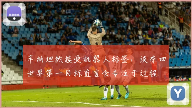 辛纳坦然接受机器人标签，谈夺回世界第一目标直言会专注于过程