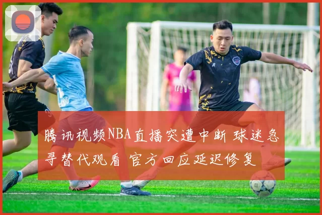 腾讯视频NBA直播突遭中断 球迷急寻替代观看 官方回应延迟修复