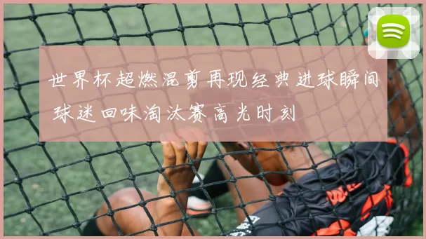 世界杯超燃混剪再现经典进球瞬间 球迷回味淘汰赛高光时刻