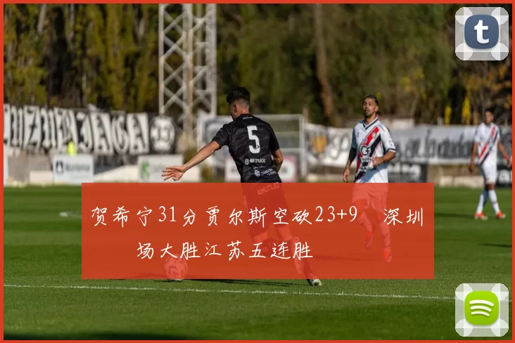 贺希宁31分贾尔斯空砍23+9 深圳主场大胜江苏五连胜