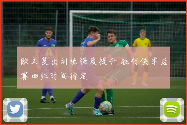 欧文复出训练强度提升 独行侠季后赛回归时间待定