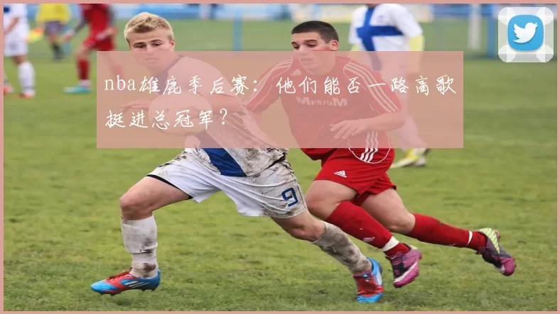 nba雄鹿季后赛:他们能否一路高歌挺进总冠军?