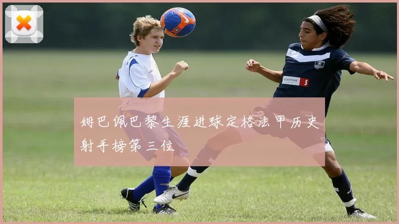 姆巴佩巴黎生涯进球定格法甲历史射手榜第三位