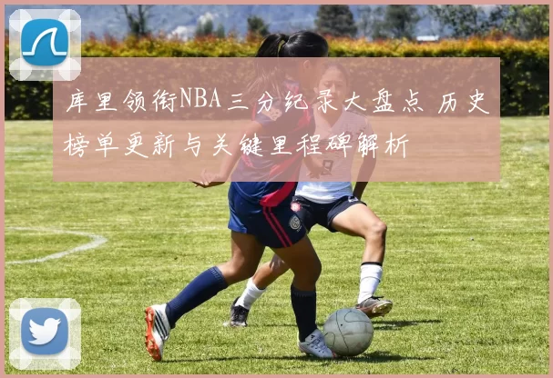 库里领衔NBA三分纪录大盘点 历史榜单更新与关键里程碑解析