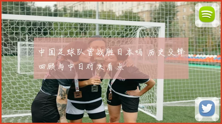 中国足球队曾战胜日本吗 历史交锋回顾与中日对决看点