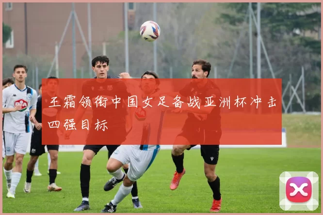 王霜领衔中国女足备战亚洲杯冲击四强目标