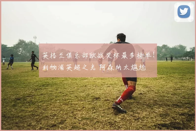 英格兰俱乐部欧战奖杯最多榜单！利物浦英超之光 阿森纳太尴尬