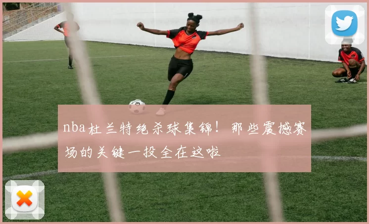 nba杜兰特绝杀球集锦！那些震撼赛场的关键一投全在这啦