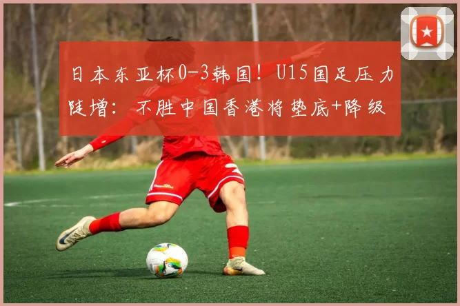 日本东亚杯0-3韩国！U15国足压力陡增：不胜中国香港将垫底+降级