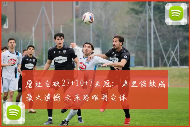 詹杜合砍27+10+7丢冠：库里伤缺成最大遗憾 未来恐难再合体