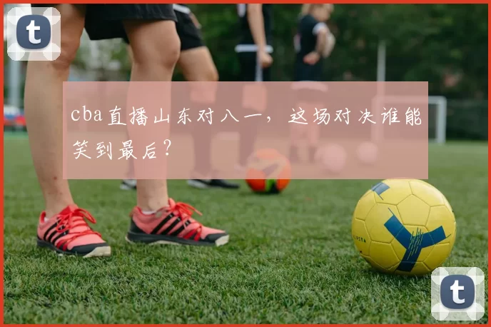 cba直播山东对八一，这场对决谁能笑到最后？