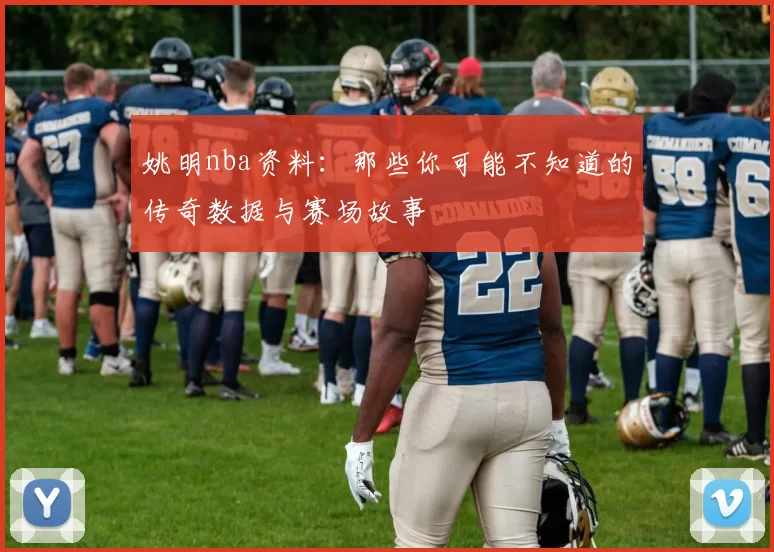 姚明nba资料：那些你可能不知道的传奇数据与赛场故事