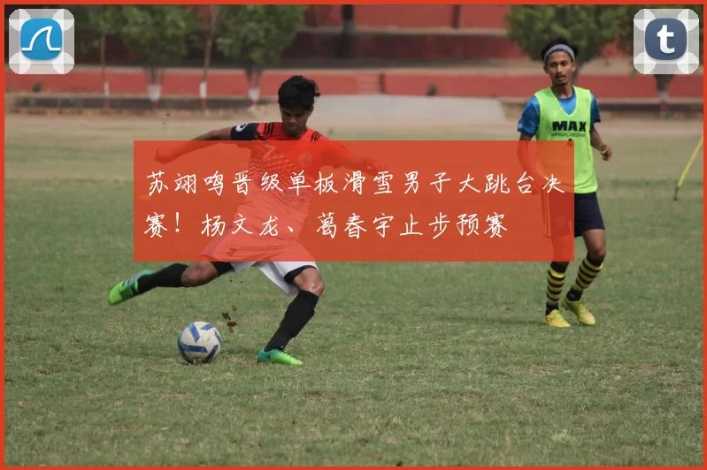 苏翊鸣晋级单板滑雪男子大跳台决赛!杨文龙、葛春宇止步预赛