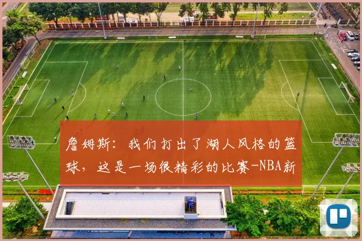 詹姆斯：我们打出了湖人风格的篮球，这是一场很精彩的比赛-NBA新闻