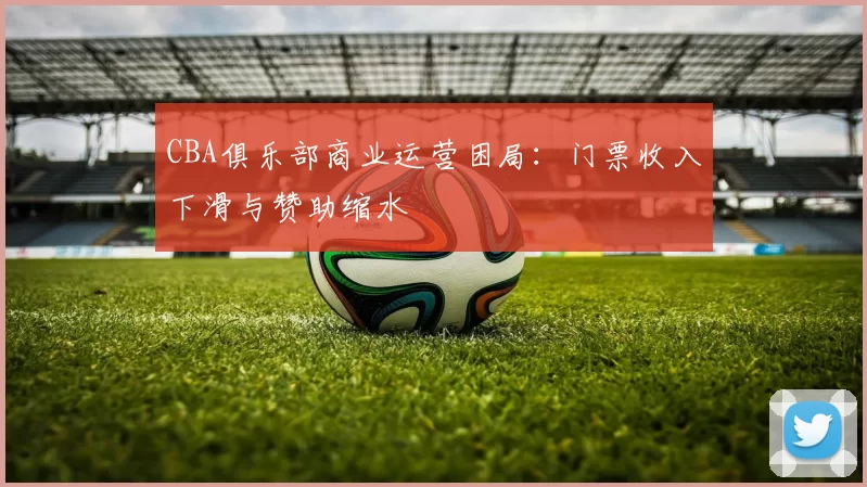 CBA俱乐部商业运营困局:门票收入下滑与赞助缩水