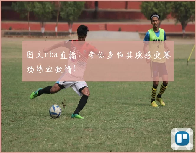 图文nba直播,带你身临其境感受赛场热血激情!
