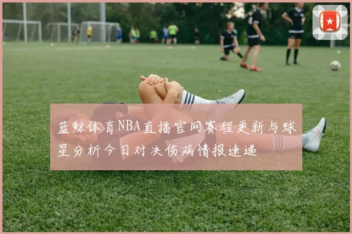 蓝鲸体育NBA直播官网赛程更新与球星分析今日对决伤病情报速递