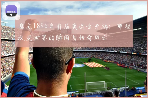 盘点1896年首届奥运会开端：那些改变世界的瞬间与传奇风云