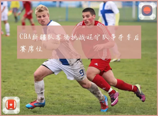 CBA新疆队客场挑战辽宁队争夺季后赛席位