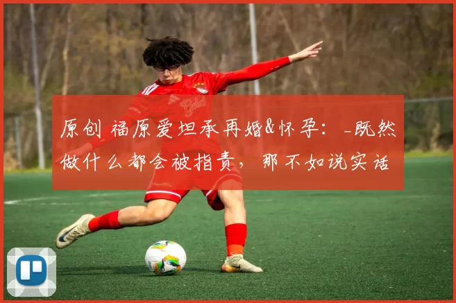 原创 福原爱坦承再婚&怀孕：_既然做什么都会被指责，那不如说实话…_