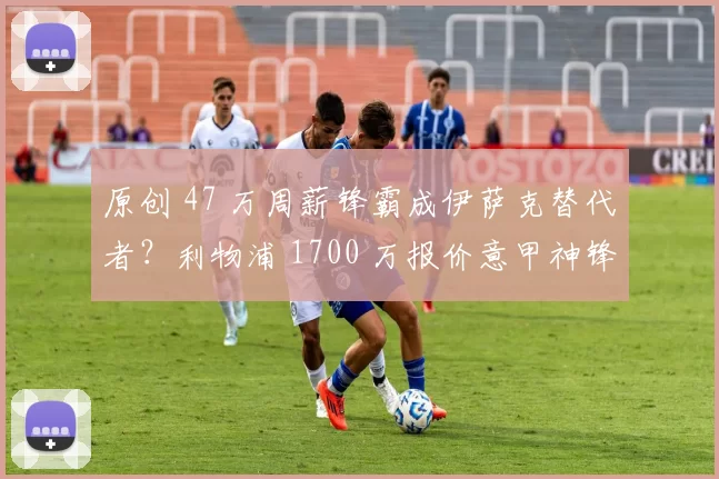 原创 47 万周薪锋霸成伊萨克替代者?利物浦 1700 万报价意甲神锋