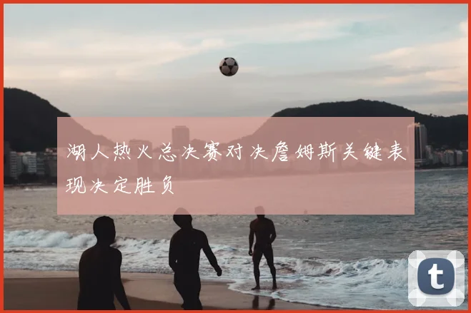 湖人热火总决赛对决詹姆斯关键表现决定胜负