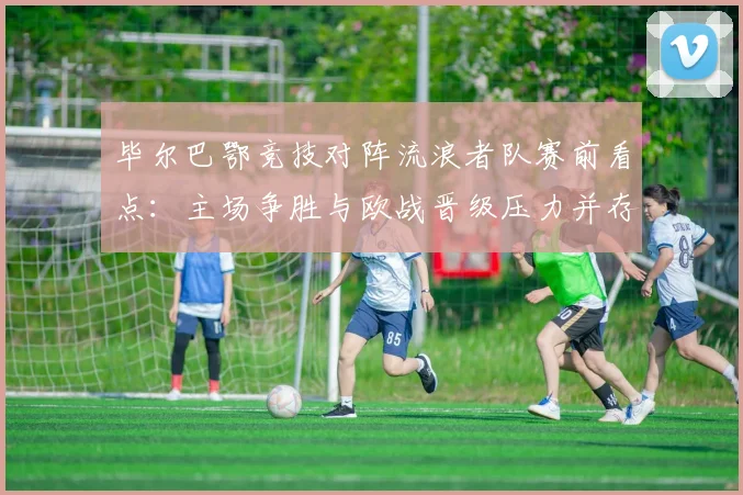 毕尔巴鄂竞技对阵流浪者队赛前看点：主场争胜与欧战晋级压力并存