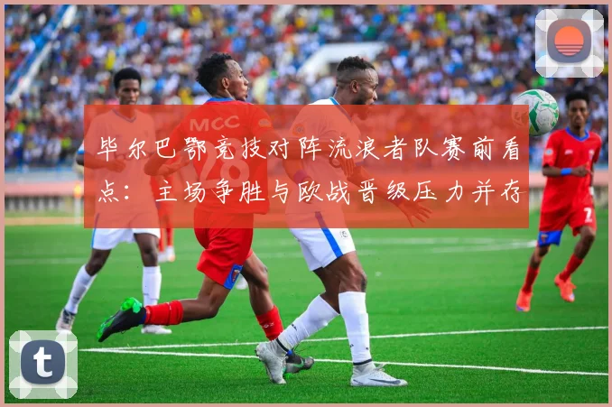 毕尔巴鄂竞技对阵流浪者队赛前看点：主场争胜与欧战晋级压力并存