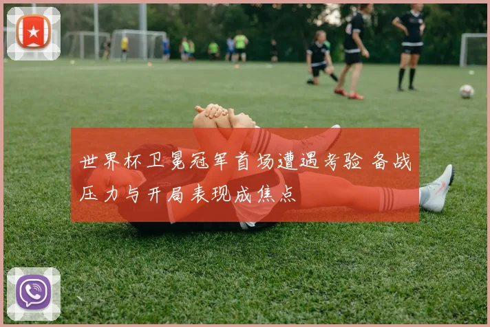 世界杯卫冕冠军首场遭遇考验 备战压力与开局表现成焦点