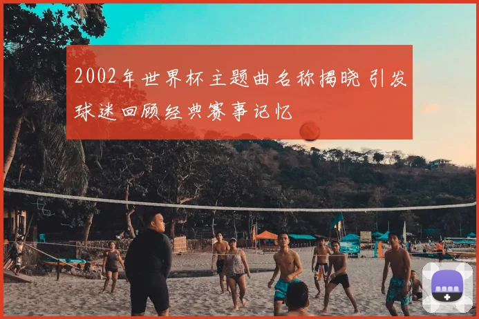 2002年世界杯主题曲名称揭晓 引发球迷回顾经典赛事记忆