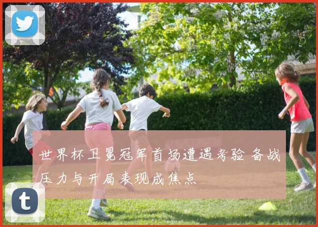 世界杯卫冕冠军首场遭遇考验 备战压力与开局表现成焦点