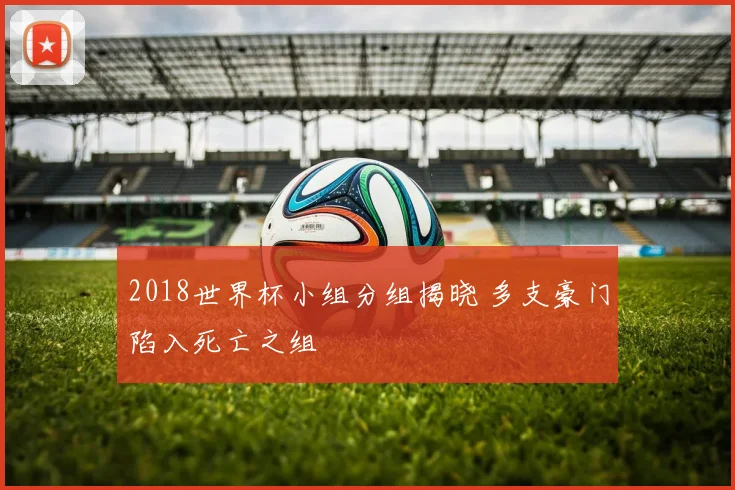 2018世界杯小组分组揭晓 多支豪门陷入死亡之组
