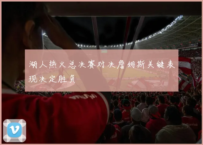 湖人热火总决赛对决詹姆斯关键表现决定胜负